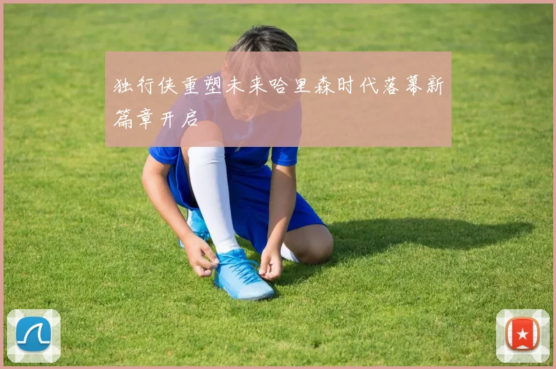 独行侠重塑未来哈里森时代落幕新篇章开启