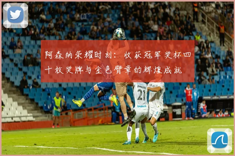 阿森纳荣耀时刻：收获冠军奖杯四十枚奖牌与金色臂章的辉煌成就
