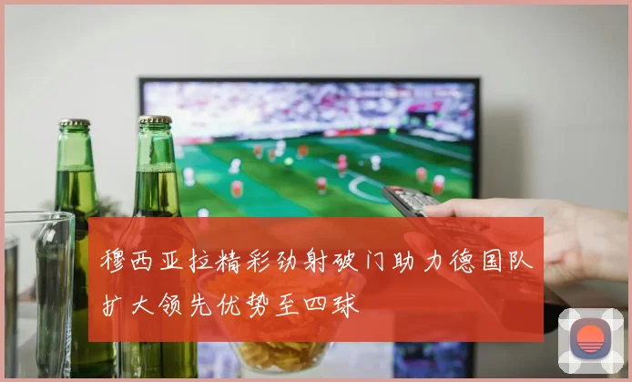 穆西亚拉精彩劲射破门助力德国队扩大领先优势至四球
