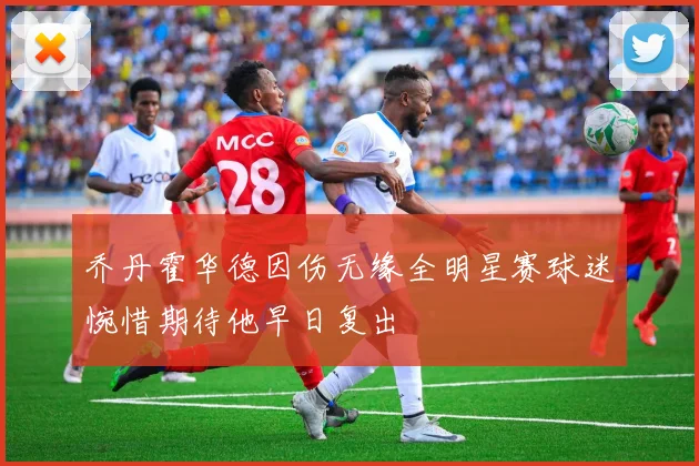 乔丹霍华德因伤无缘全明星赛球迷惋惜期待他早日复出