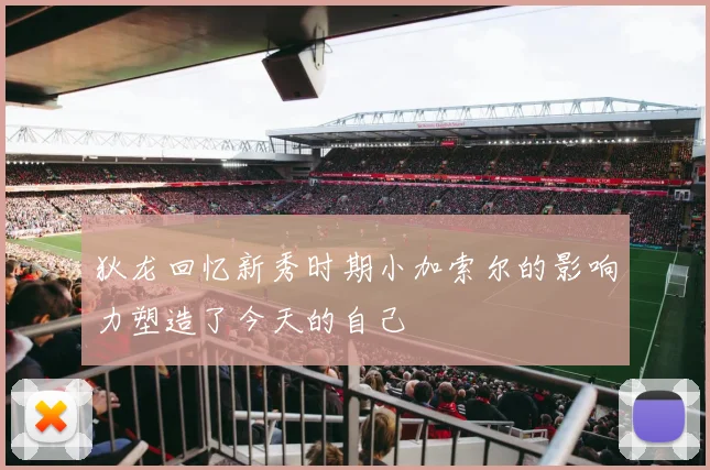 狄龙回忆新秀时期小加索尔的影响力塑造了今天的自己