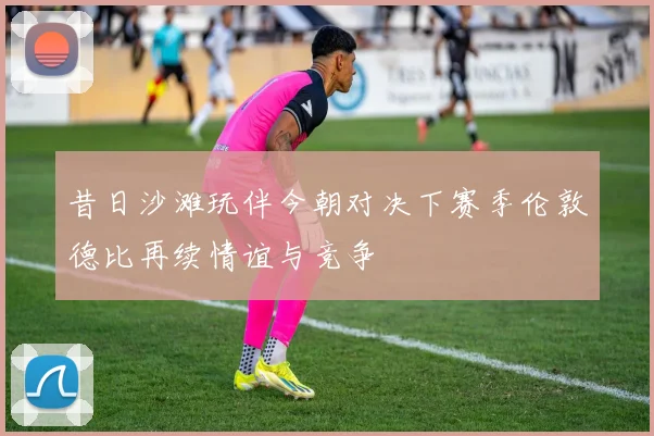 昔日沙滩玩伴今朝对决下赛季伦敦德比再续情谊与竞争