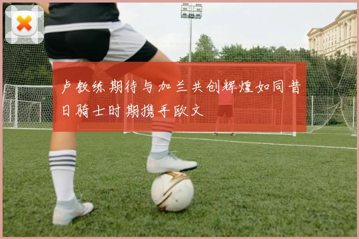 卢教练期待与加兰共创辉煌如同昔日骑士时期携手欧文