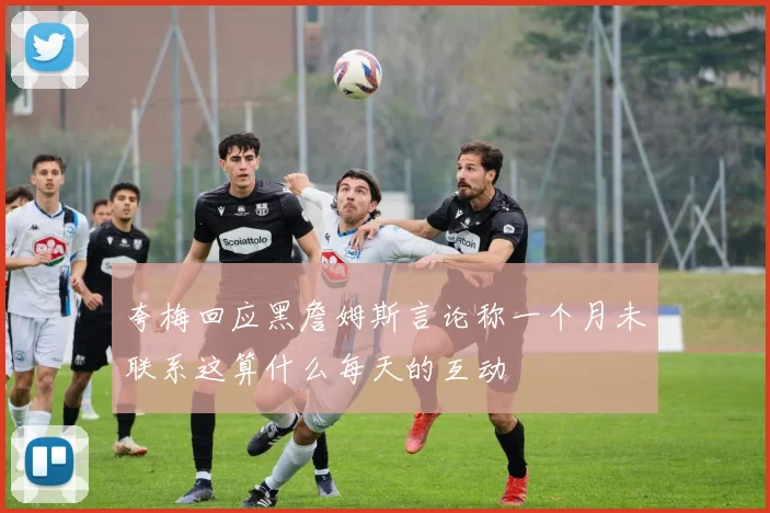 夸梅回应黑詹姆斯言论称一个月未联系这算什么每天的互动