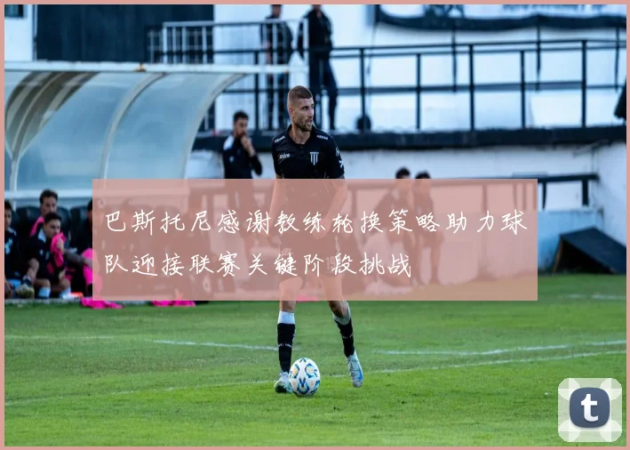 巴斯托尼感谢教练轮换策略助力球队迎接联赛关键阶段挑战
