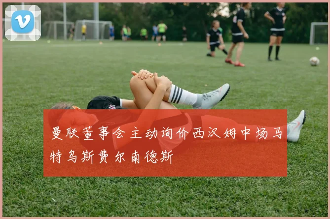 曼联董事会主动询价西汉姆中场马特乌斯费尔南德斯