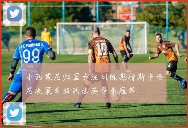 小西蒙尼归国专注训练期待斯卡洛尼决策看好西法英争夺冠军