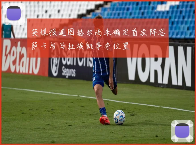 英媒报道图赫尔尚未确定首发阵容萨卡与马杜埃凯争夺位置