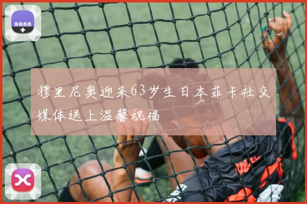 穆里尼奥迎来63岁生日本菲卡社交媒体送上温馨祝福