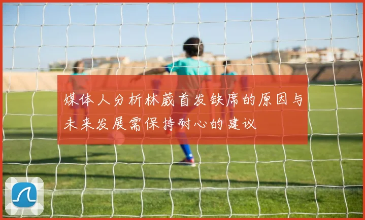 媒体人分析林葳首发缺席的原因与未来发展需保持耐心的建议