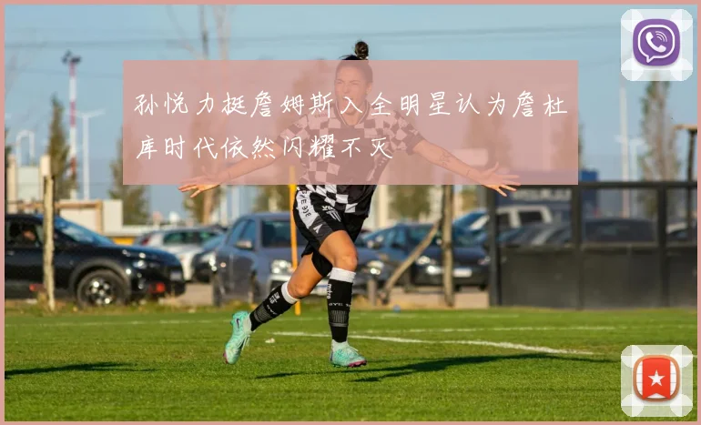 孙悦力挺詹姆斯入全明星认为詹杜库时代依然闪耀不灭