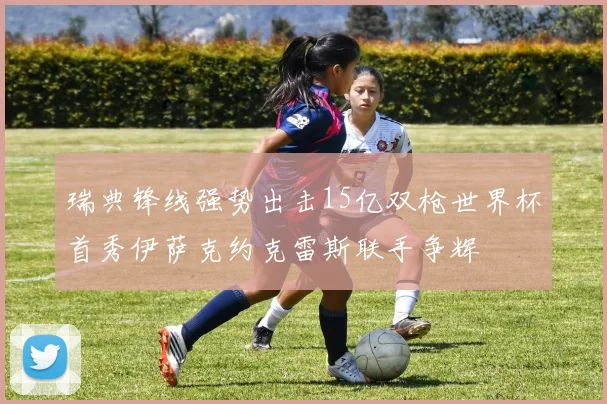 瑞典锋线强势出击15亿双枪世界杯首秀伊萨克约克雷斯联手争辉