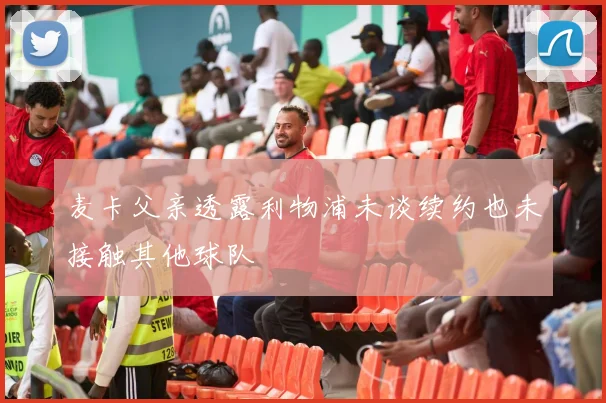 麦卡父亲透露利物浦未谈续约也未接触其他球队