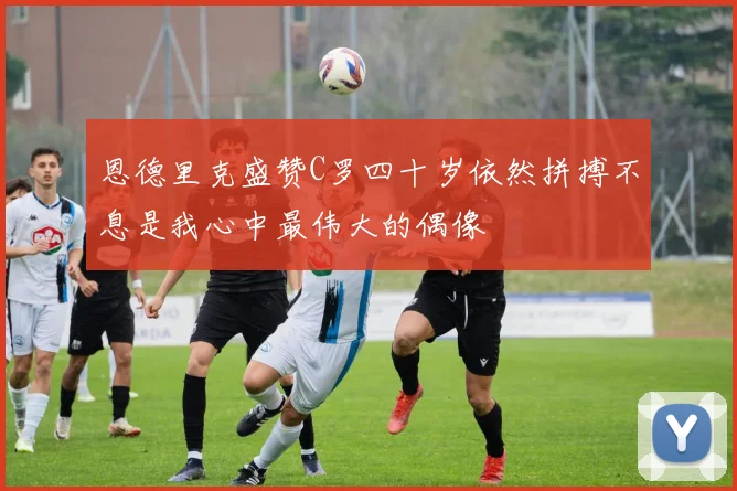 恩德里克盛赞C罗四十岁依然拼搏不息是我心中最伟大的偶像