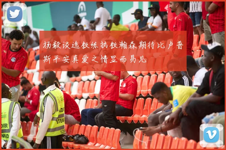 杨毅谈选教练执教瀚森期待比卢普斯平安真爱之情显而易见