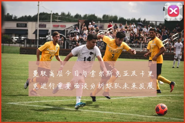 曼联高层今日与索尔斯克亚及卡里克进行重要面谈分析球队未来发展方向