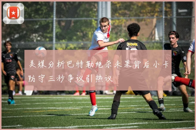 美媒分析巴特勒绝杀未果背后小卡防守三秒争议引热议