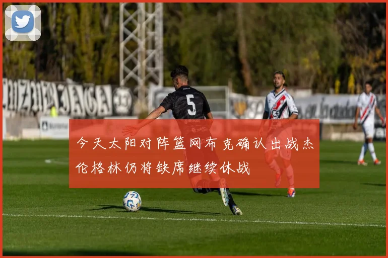 今天太阳对阵篮网布克确认出战杰伦格林仍将缺席继续休战