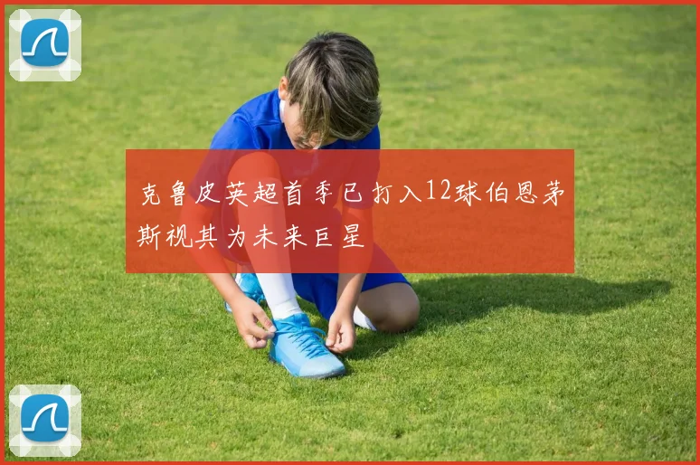 克鲁皮英超首季已打入12球伯恩茅斯视其为未来巨星