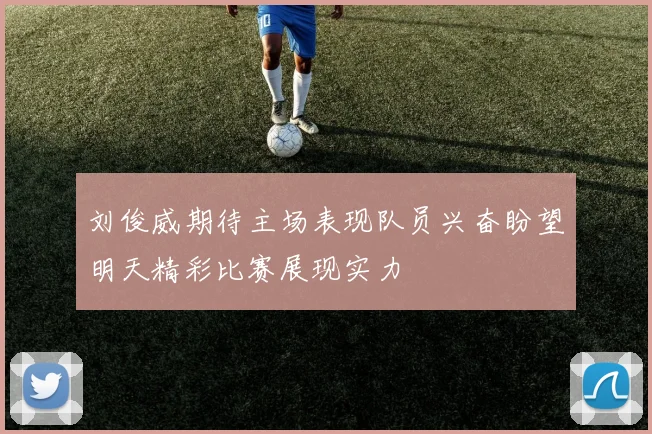 刘俊威期待主场表现队员兴奋盼望明天精彩比赛展现实力