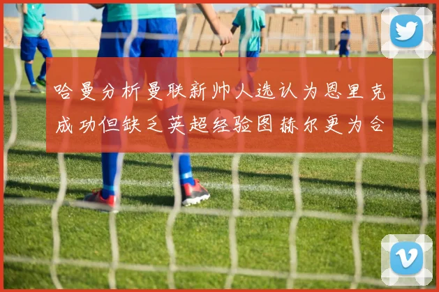哈曼分析曼联新帅人选认为恩里克成功但缺乏英超经验图赫尔更为合适