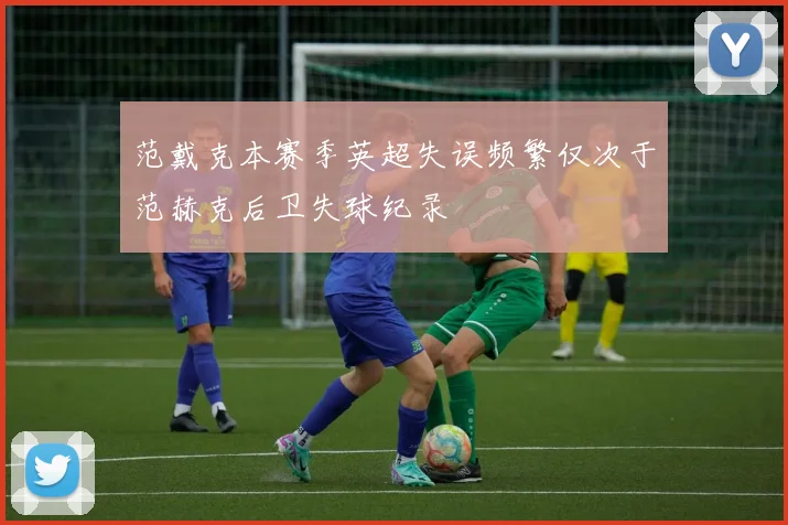 范戴克本赛季英超失误频繁仅次于范赫克后卫失球纪录
