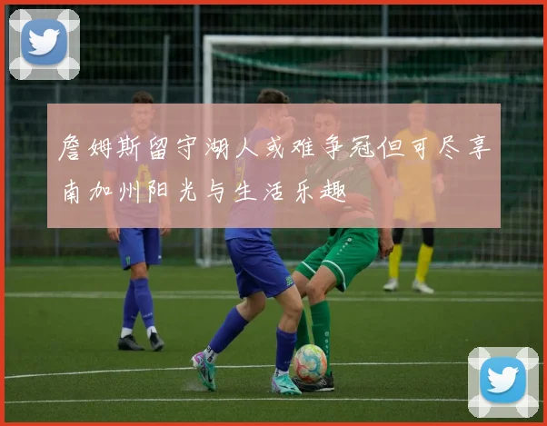 詹姆斯留守湖人或难争冠但可尽享南加州阳光与生活乐趣