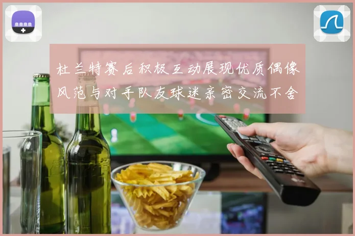 杜兰特赛后积极互动展现优质偶像风范与对手队友球迷亲密交流不舍离场