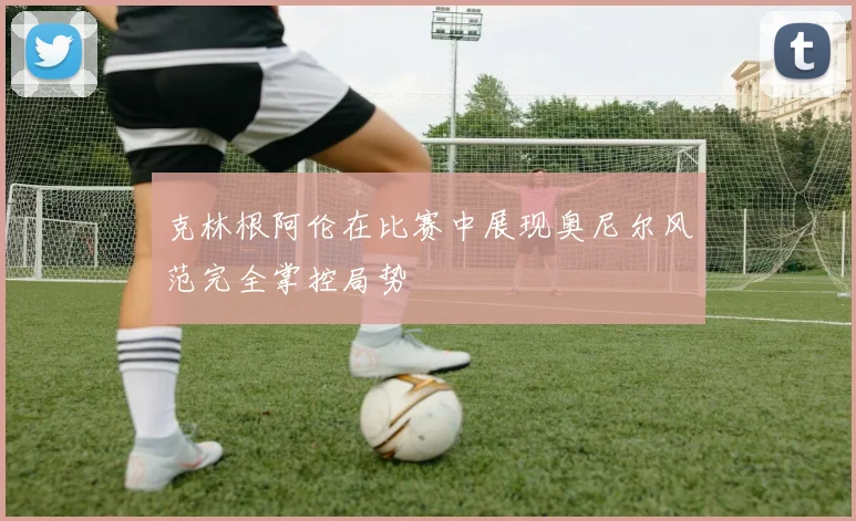克林根阿伦在比赛中展现奥尼尔风范完全掌控局势