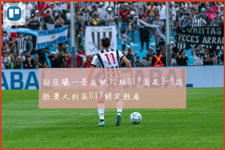 孙臣曦一条龙破门助U17国足3-0战胜澳大利亚U17锁定胜局