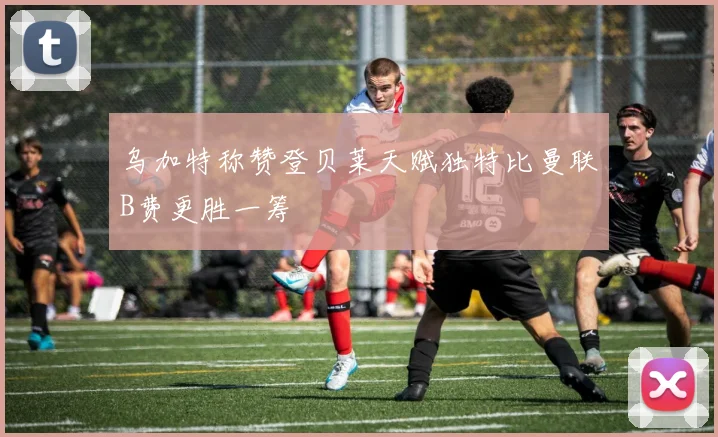 乌加特称赞登贝莱天赋独特比曼联B费更胜一筹